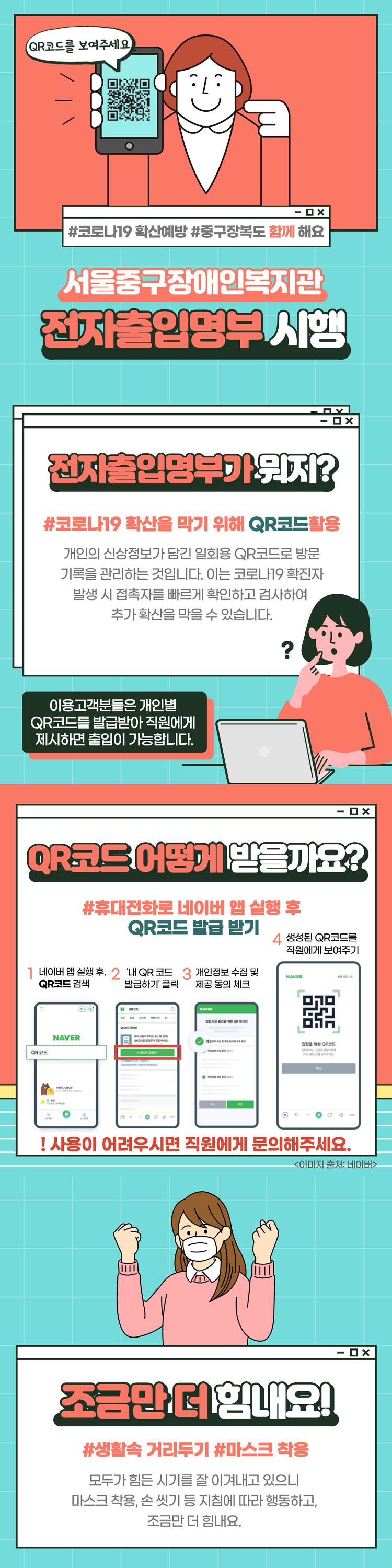 QR코드를 보여주세요.#코로나19 확산예방 #중구장복도 함께 해요서울중구장애인복지관 전자출인명부 시행
전자출입영부까지?#코로나19 확산을 막기 위해 QR코드활용 개인의 신상정보가 담긴 일회용 QR코드로 방문 기록을 관리하는 것입니다. 이는 코로나19 확진자 발생 시 접촉자를 빠르게 확인하고 검사하여 추가 확산을 막을 수 있습니다.이용고객분들은 개인별 QR코드를 발급받아 직원에게 제시하면 출입이 가능합니다. QR코드 어떻게 받을까요?  #휴대전화로 네이버 앱 실행 후 QR코드 발급 받기 1 네이버 앱 실행 후, 2 '내 QR코드 3 개인정보 수집 및 QR코드 검색 발급하기 클릭 제공 동의 체크 4 생성된 QR코드를 직원에게 보여주기 ! 사용이 어려우시면 직원에게 문의해주세요.조금만 더 힘내요!#생활속 거리두기 #마스크 착용 모두가 힘든 시기를 잘 이겨내고 있으니, 마스크 착용, 손 씻기 등 지침에 따라 행동하고, 조금만 더 힘내요.
