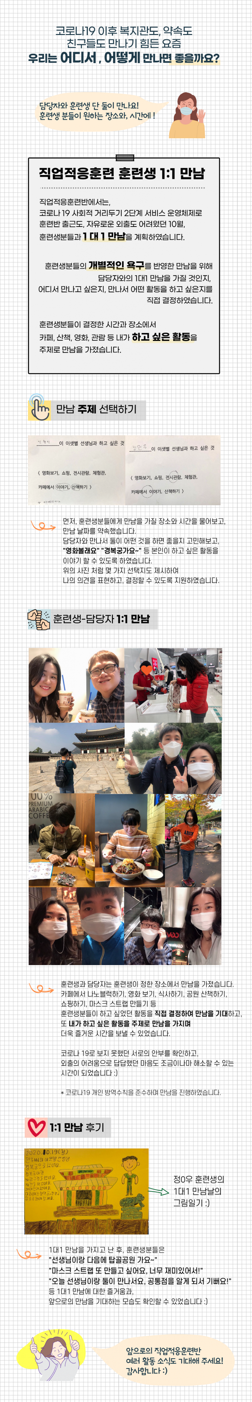 코로나19 이후 복지관도, 약속도 친구들도 만나기 힘든 요즘 우리는 어디서, 어떻게 만나면 좋을까요? 담당자와 훈련생 단 둘이 만나요! 훈련생 분들이 원하는 장소와, 시간에! 직업적응훈련 훈련생 1:1 만남 직업적응훈련반에서는 코로나 19 사회적 거리두기 2단계 서비스 운영체제로 훈련반 출근도 자유로운 외출도 어려웠던 10월 훈련생들과 1대1만남을 계획하였습니다. 훈련생분들의 개별적인 욕구를 반영한 만남을 위해 담당자와의 1대1 만남을 가질 것인지, 어디서 만나고 싶은지, 만나서 어떤 활동을 하고 싶은지를 직접 결정하였습니다. 훈련생분들이 결정한 시간과 장소에서 카페, 산책, 영화, 관람 등 내가 하고 싶은 활동을 주제로 만남을 가졌습니다. 만남 주제 선택하기 먼저, 훈련생분들에게 만남을 가질 장소와 시간을 물어보고, 만남 날짜를 약속했습니다. 담당자와 만나서 둘이 어떤 것을 하면 좋을지 고민해보고,