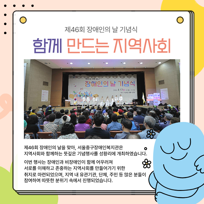 함께 만드는 지역사회 / 제46회 장애인의날을 맞아, 서울중구장애인복지관은 지역사회와 함께하는 뜻깊은 기념행사를 성황리에 개최하였습니다. 이번 행사는 장애인과 비장애인이 함께 어우러져 서로를 이해하고 존중하는 지역사회를 만들어가기 위한 취지로 마련되었으며, 지역 내 유관기관, 단체, 주민 등 많은 분들이 참여하여 따뜻한 분위기 속에서 진행되었습니다.