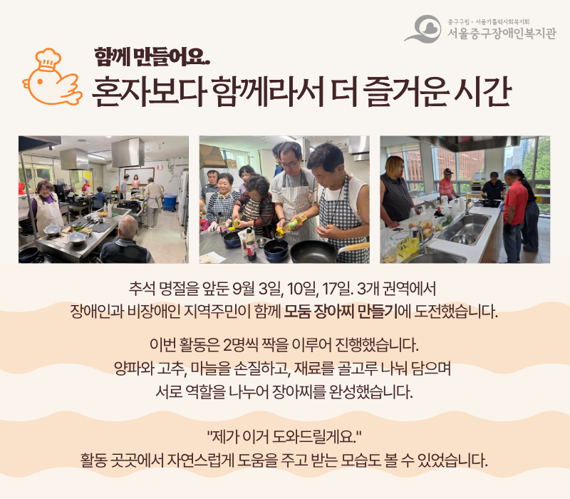 함께 만들어요. 혼자보다 함께라서 더 즐거운 시간 / 추석 명절을 앞둔 9월 3일, 10일, 17일. 3개 권역에서 장애인과 비장애인 지역주민이 함께 모둠 장아찌 만들기에 도전했습니다. 이번 활동은 2명씩 짝을 이루어 진행했습니다. 양파와 고추, 마늘을 손질하고, 재료를 골고루 나눠 담으며 서로 역할을 나누어 장아찌를 완성했습니다. '제가 이거 도와드릴게요.' 활동 곳곳에서 자연스럽게 도움을 주고 받는 모습도 볼 수 있었습니다.