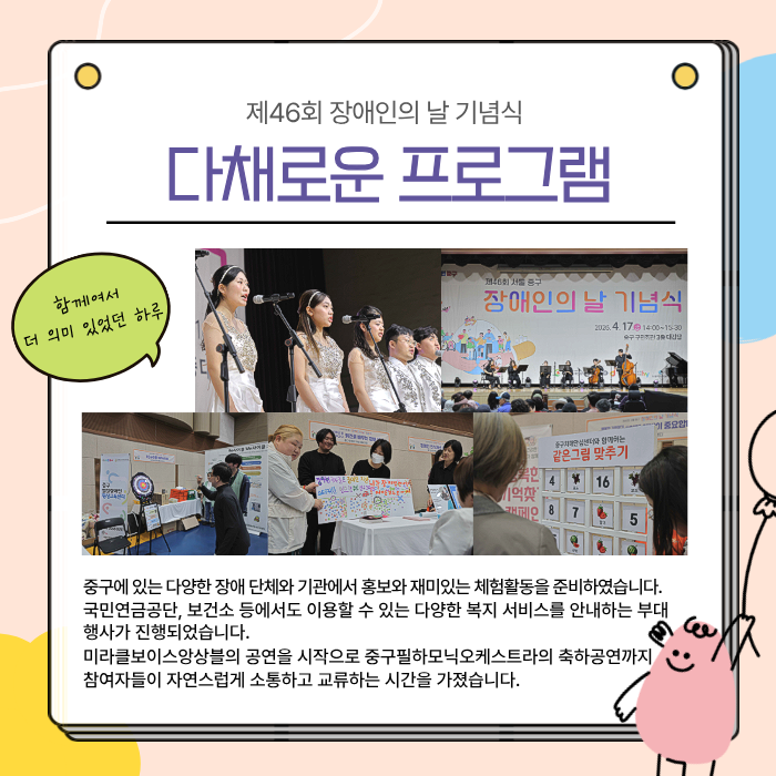 다채로운 프로그램 / 중구에 있는 다양한 장애 단체와 기관에서 홍보와 재미있는 체험활동을 준비하였습니다. 국민연금공단, 보건소 등에서도 이용할 수 있는 다양한 복지 서비스를 안내하는 부대행사가 진행되었습니다. 미라클보이스앙상블의 공연을 시작으로 중구필하모닉오케스트라의 축하공연까지 참여자들이 자연스럽게 소통하고 교류하는 시간을 가졌습니다.