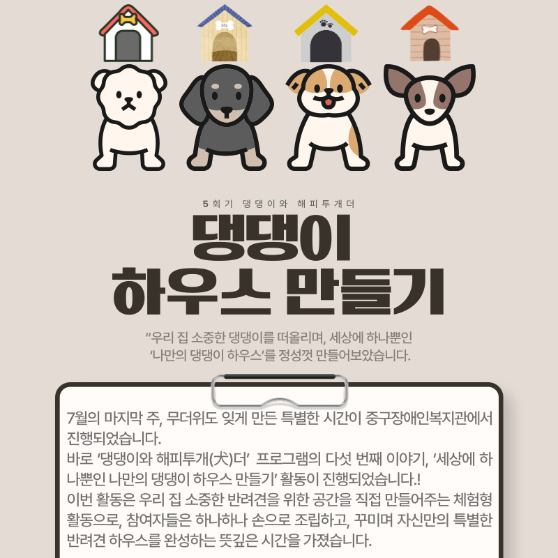 7월의 마지막 주, 무더위도 잊게 만든 특별한 시간이 중구장애인복지관에서 진행되었습니다.  바로 ‘댕댕이와 해피투개(犬)더’ 프로그램의 다섯 번째 이야기, ‘세상에 하나뿐인 나만의 댕댕이 하우스 만들기’ 활동이 진행되었습니다.!  이번 활동은 우리 집 소중한 반려견을 위한 공간을 직접 만들어주는 체험형 활동으로, 참여자들은 하나하나 손으로 조립하고, 꾸미며 자신만의 특별한 반려견 하우스를 완성하는 뜻깊은 시간을 가졌습니다.