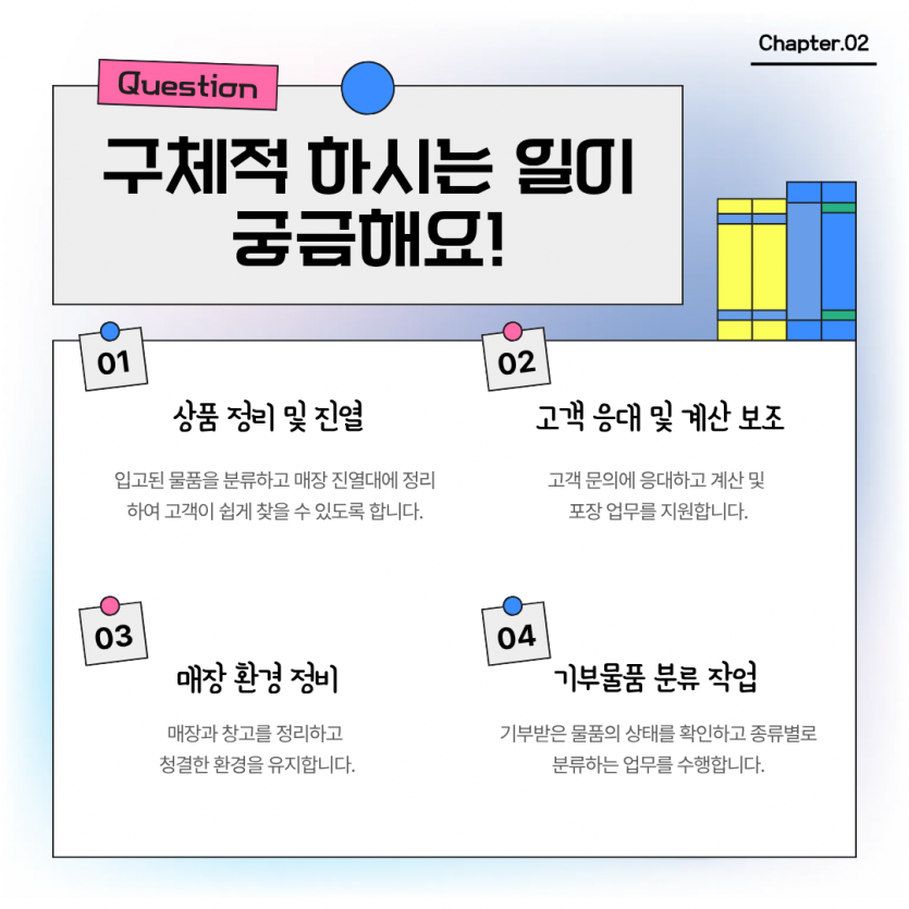 구체적 하시는 일이 궁금해요! 상품 정리 및 진열, 입고된 물품을 분류하고 매장 진열대에 정리하여 고객이 쉽게 찾을 수 있도록 합니다. , 고객 응대 및 계산 보조 고객 문의에 응대하고 계산 및  포장 업무를 지원합니다. 매장 환경 정비 매장과 창고를 정리하고  청결한 환경을 유지합니다. 기부물품 분류 작업 기부받은 물품의 상태를 확인하고 종류별로 분류하는 업무를 수행합니다.