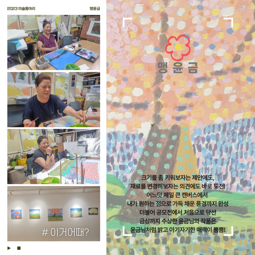 맹윤금 / 크기를 좀 키워보자는 제안에도, 재료를 변경해보자는 의견에도 바로 도전! 어느덧 제일 큰 캔버스에서  내가 원하는 점으로 가득 채운 풍경까지 완성 더불어 공모전에서 처음으로 당선 금상까지 수상한 윤금님의 작품은 윤금님처럼 밝고 아기자기한 매력이 뿜뿜!