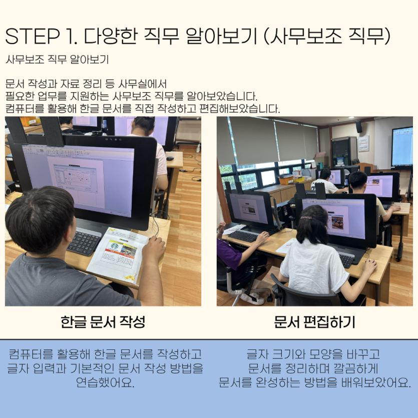 STEP 1. 다양한 직무 알아보기 (사무보조 직무) 사무보조 직무 알아보기 문서 작성과 자료 정리 등 사무실에서  필요한 업무를 지원하는 사무보조 직무를 알아보았습니다.  컴퓨터를 활용해 한글 문서를 직접 작성하고 편집해보았습니다. / 한글 문서 작성 컴퓨터를 활용해 한글 문서를 작성하고 글자 입력과 기본적인 문서 작성 방법을 연습했어요. , 문서 편집하기 글자 크기와 모양을 바꾸고  문서를 정리하며 깔끔하게  문서를 완성하는 방법을 배워보았어요.