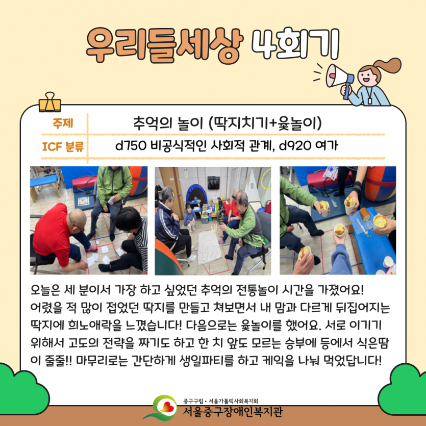 우리들세상 4회기: 추억의 놀이(딱지치기+윷놀이) - 오늘은 세분이서 가장 하고 싶었던 추억의 전통놀이 시간을 가졌어요! 어렸을 적 많이 접었던 딱지를 만들고 쳐보면서 내 맘과 다르게 뒤집어지는 딱지에 희노애락을 느꼈습니다! 다음으로는 윷놀이를 했어요. 서로 이기기 위해서 고도의 전략을 짜기도 하고 한 치 앞도 모르는 승부에 등에서 식은땀이 줄줄!! 마무리로는 간단하게 생일 파티를 하고 케익을 나눠먹었답니다! 