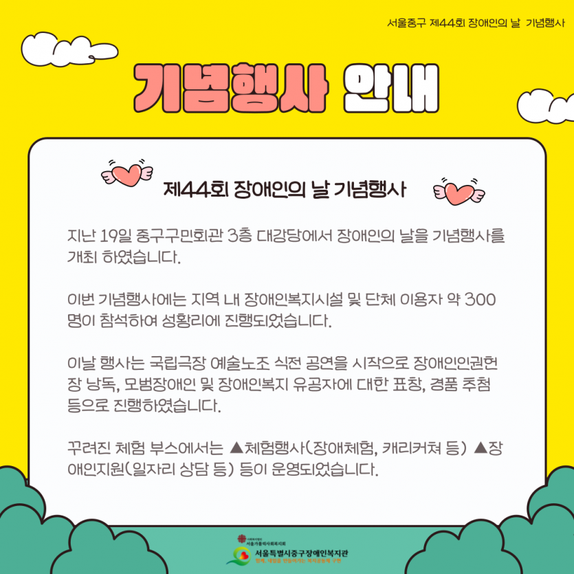 지난 19일 중구구민회관 3층 대강당에서 장애인의 날을 기념행사를 개최 하였습니다. 이번 기념행사에는 지역 내 장애인복지시설 및 단체 이용자 약 300명이 참석하여 성황리에 진행되었습니다. 이날 행사는 국립극장 예술노조 식전 공연을 시작으로 장애인인권헌장 낭독, 모범장애인 및 장애인복지 유공자에 대한 표창, 경품 추첨 등으로 진행하였습니다. 꾸려진 체험 부스에서는 ▲체험행사(장애체험, 캐리커쳐 등) ▲장애인지원(일자리 상담 등) 등이 운영되었습니다.