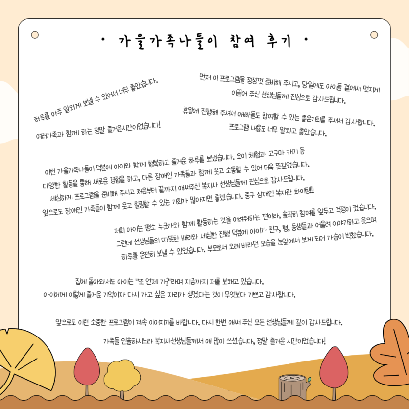 가을가족나들이 참여 후기 / 이번 가을가족나들이 덕분에 아이와 함께 행복하고 즐거운 하루를 보냈습니다. 오이 체험과 고구마 캐기 등 다양한 활동을 통해 새로운 경험을 하고, 다른 장애인 가족들과 함께 웃고 소통할 수 있어 더욱 뜻깊었습니다. 세심하게 프로그램을 준비해 주시고 처음부터 끝까지 애써주신 복지사 선생님들께 진심으로 감사드립니다. 앞으로도 장애인 가족들이 함께 웃고 힐링할 수 있는 기회가 많아지면 좋겠습니다. 중구 장애인 복지관 화이팅!!! / 저희 아이는 평소 누군가와 함께 활동하는 것을 어려워하는 편이라, 솔직히 참여를 앞두고 걱정이 컸습니다. 그런데 선생님들의 따뜻한 배려와 세심한 진행 덕분에 아이가 친구, 형, 동생들과 어울려 이야기하고 웃으며 하루를 온전히 보낼 수 있었습니다. 부모로서 오래 바라던 모습을 눈앞에서 보게 되어 가슴이 벅찼습니다.
