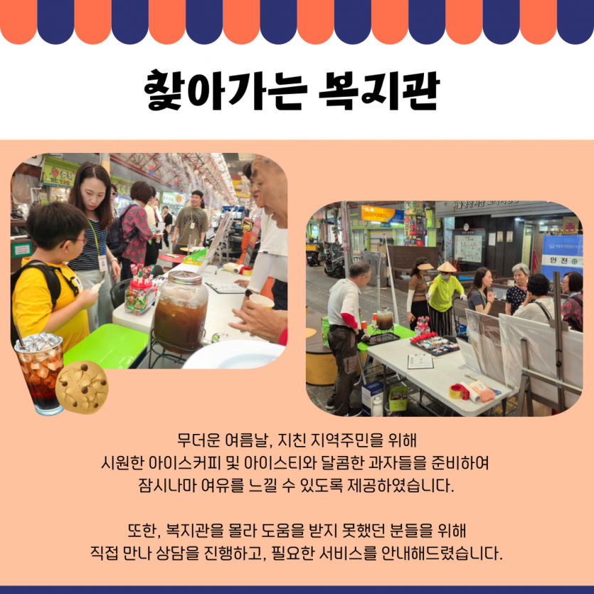 찾아가는 복지관 무더운 여름날, 지친 지역주민을 위해 시원한 아이스커피 및 아이스티와 달콤한 과자들을 준비하여  잠시나마 여유를 느낄 수 있도록 제공하였습니다.  또한, 복지관을 몰라 도움을 받지 못했던 분들을 위해 직접 만나 상담을 진행하고, 필요한 서비스를 안내해드렸습니다.