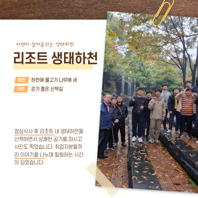 자연이 살아숨쉬는 생태하천 리조트 생태하천 하천 하천에 물고기 나무에 새 자연 걷기 좋은 산책길 점심식사 후 리조트 내 생태하천을 산책하면서 상쾌한 공기를 마시고 사진도 찍었습니다. 취업자분들끼리 이야기를 나누며 힐링하는 시간이 되었습니다.