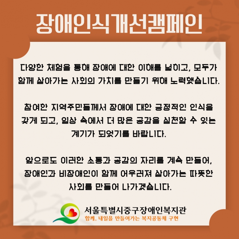 다양한 체험을 통해 장애에 대한 이해를 넓히고, 모두가  함께 살아가는 사회의 가치를 만들기 위해 노력했습니다.   참여한 지역주민들께서 장애에 대한 긍정적인 인식을  갖게 되고, 일상 속에서 더 많은 공감을 실천할 수 있는  계기가 되었기를 바랍니다.   앞으로도 이러한 소통과 공감의 자리를 계속 만들어,  장애인과 비장애인이 함께 어우러져 살아가는 따뜻한  사회를 만들어 나가겠습니다.