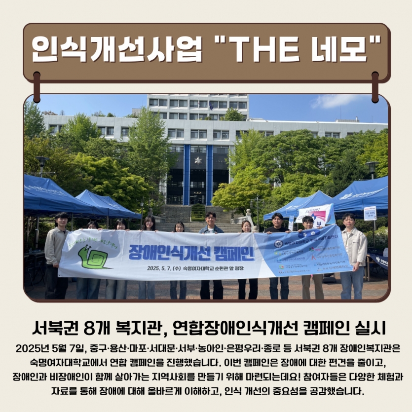 서북권 8개 복지관, 연합장애인식개선 캠페인 실시 2025년 5월 7일, 중구·용산·마포·서대문·서부·농아인·은평우리·종로 등 서북권 8개 장애인복지관은  숙명여자대학교에서 연합 캠페인을 진행했습니다. 이번 캠페인은 장애에 대한 편견을 줄이고,  장애인과 비장애인이 함께 살아가는 지역사회를 만들기 위해 마련되는데요! 참여자들은 다양한 체험과  자료를 통해 장애에 대해 올바르게 이해하고, 인식 개선의 중요성을 공감했습니다. 