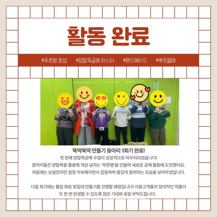   첫 번째 양말목공예 수업이 성공적으로 마무리되었습니다! 참여자들은 양말목을 활용해 개성 넘치는 ‘푸른뱀’을 만들며 새로운 공예 활동에 도전했어요. 처음에는 낯설었지만 점점 익숙해지면서 집중하며 즐겁게 참여하는 모습을 보여주었답니다.  다음 회기에는 튤립 화분 받침대 만들기를 진행할 예정입니다! 이용고객들의 창의적인 작품이 또 한 번 탄생할 수 있도록 많은 기대와 응원 부탁드립니다.  