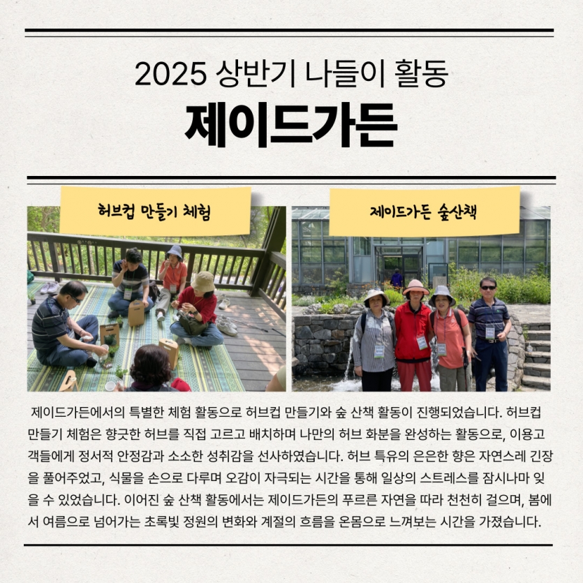  제이드가든에서의 특별한 체험 활동으로 허브컵 만들기와 숲 산책 활동이 진행되었습니다. 허브컵 만들기 체험은 향긋한 허브를 직접 고르고 배치하며 나만의 허브 화분을 완성하는 활동으로, 이용고객들에게 정서적 안정감과 소소한 성취감을 선사하였습니다. 허브 특유의 은은한 향은 자연스레 긴장을 풀어주었고, 식물을 손으로 다루며 오감이 자극되는 시간을 통해 일상의 스트레스를 잠시나마 잊을 수 있었습니다. 이어진 숲 산책 활동에서는 제이드가든의 푸르른 자연을 따라 천천히 걸으며, 봄에서 여름으로 넘어가는 초록빛 정원의 변화와 계절의 흐름을 온몸으로 느껴보는 시간을 가졌습니다.