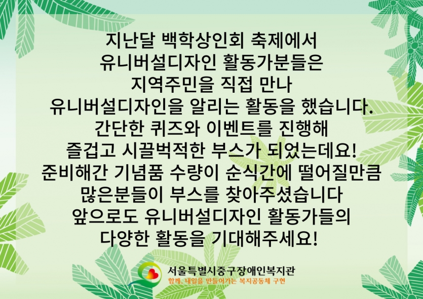 지난달 백학상인회 축제에서 유니버설디자인 활동가분들은 지역주민을 직접 만나 유니버설디자인을 알리는 활동을 했습니다. 간단한 퀴즈와 이벤트를 진행해 즐겁고 시끌벅적한 부스가 되었는데요! 준비해간 기념품 수량이 순식간에 떨어질만큼 많은분들이 부스를 찾아주셨습니다 앞으로도 유니버설디자인 활동가들의 다양한 활동을 기대해주세요! 
