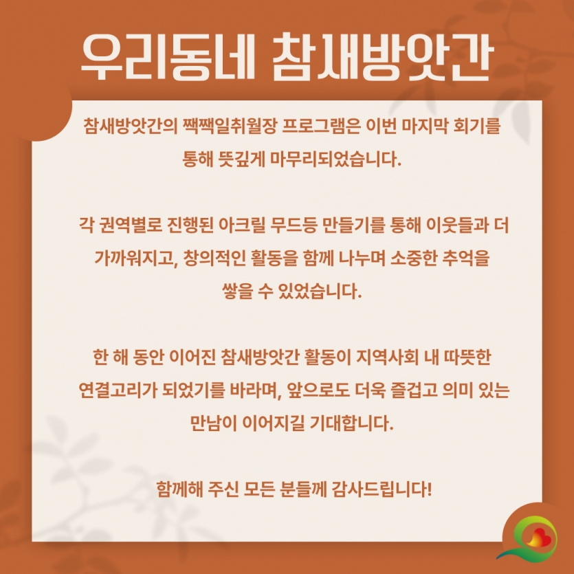 참새방앗간의 짹짹일취월장 프로그램은 이번 마지막 회기를  통해 뜻깊게 마무리되었습니다.   각 권역별로 진행된 아크릴 무드등 만들기를 통해 이웃들과 더 가까워지고, 창의적인 활동을 함께 나누며 소중한 추억을  쌓을 수 있었습니다.   한 해 동안 이어진 참새방앗간 활동이 지역사회 내 따뜻한  연결고리가 되었기를 바라며, 앞으로도 더욱 즐겁고 의미 있는 만남이 이어지길 기대합니다.   함께해 주신 모든 분들께 감사드립니다!