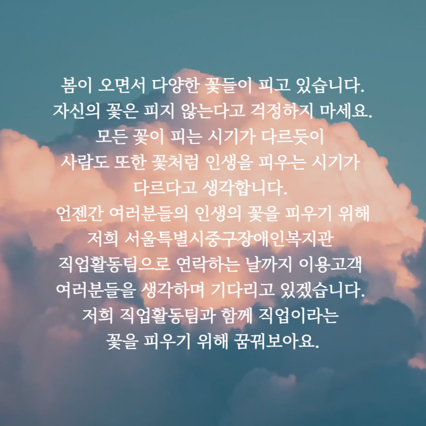 봄이 오면서 다양한 꽃들이 피고있습니다. 자신의 꽃은 피지 않는다고 걱정하지 마세요. 모든 꽃이 피는 시기가 다르듯이 사람도 또한 꽃처럼 인생을 피우는 시기가 다르다고 생각합니다. 언젠간 여러분들의 인생의 꽃을 피우기위해 저희 서울특별시중구장애인복지관 직업활동팀으로 연락하는 날까지 이용고객 여러분들을 생각하며 기다리고있겠습니다. 저희 직업활동팀과 함께 직업이라는 꽃을 피우기 위해 꿈꿔보아요.