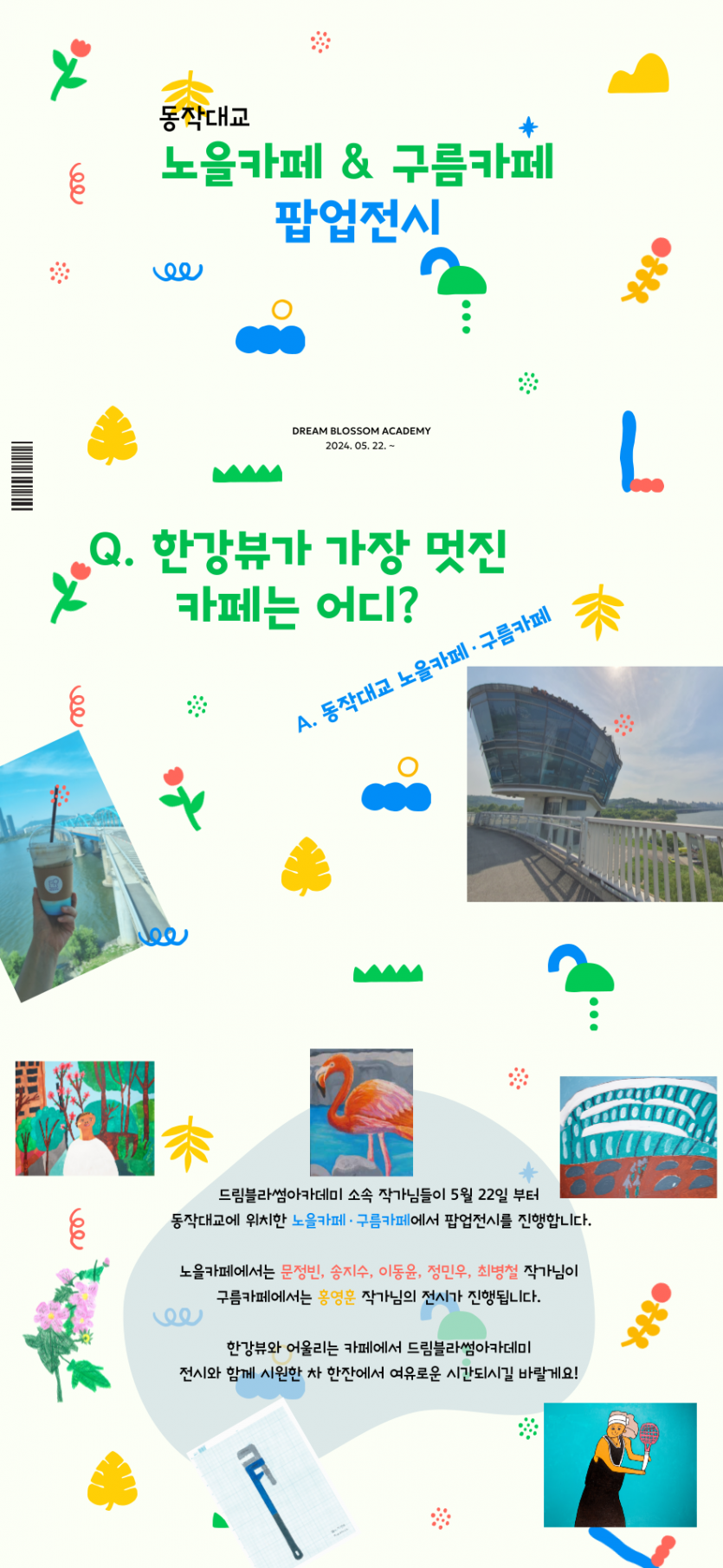드림블라썸아카데미 소속 작가님들이 5월 22일 부터 동작대교에 위치한 노을카페·구름카페에서 팝업전시를 진행합니다. 노을카페에서는 문정빈, 송지수, 이동윤, 정민우, 최병철 작가님이 구름카페에서는 홍영훈 작가님의 전시가 진행됩니다. 한강뷰와 어울리는 카페에서 드림블라썸아카데미 전시와 함께 시원한 차 한잔에서 여유로운 시간되시길 바랄게요!