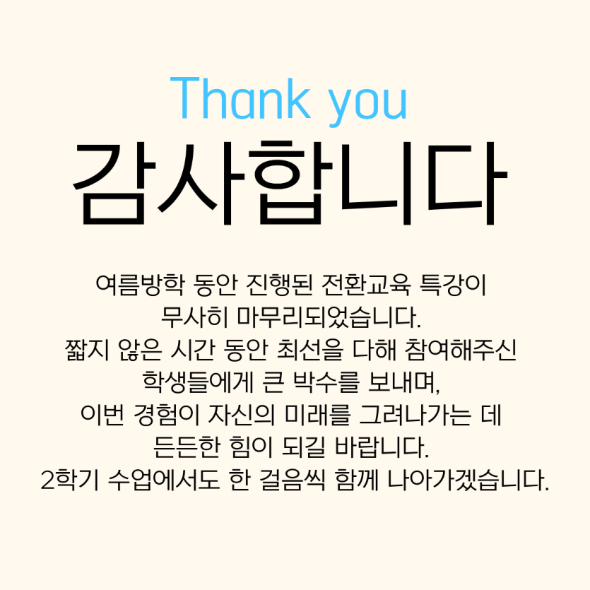 감사합니다. 여름방학 동안 진행된 전환교육 특강이  무사히 마무리되었습니다.  짧지 않은 시간 동안 최선을 다해 참여해주신  학생들에게 큰 박수를 보내며,  이번 경험이 자신의 미래를 그려나가는데  든든한 힘이 되길 바랍니다.  2학기 수업에서도 한 걸음씩 함께 나아가겠습니다.