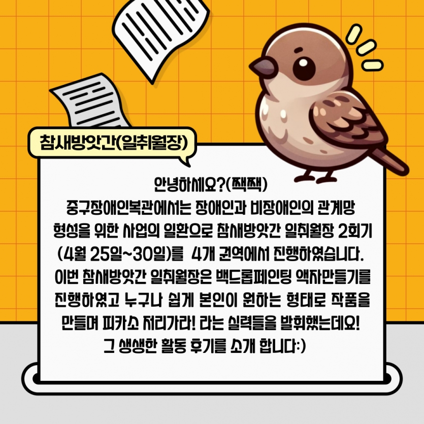 안녕하세요?(짹짹)  중구장애인복관에서는 장애인과 비장애인의 관계망  형성을 위한 사업의 일활으로 참새방앗간 일취월장 2회기(4월 25일~30일)를  4개의 권역에서 진행하였습니다. 이번 참새방앗간 일취월장은 백드롭페인팅 액자만들기를 진행하였고 누구나 쉽게 본인이 원하는 형태로 작품을 만들며 피카소 저리가라! 라는 실력들을 발휘했는데요!  그 생생한 활동 후기를 소개 합니다:)    