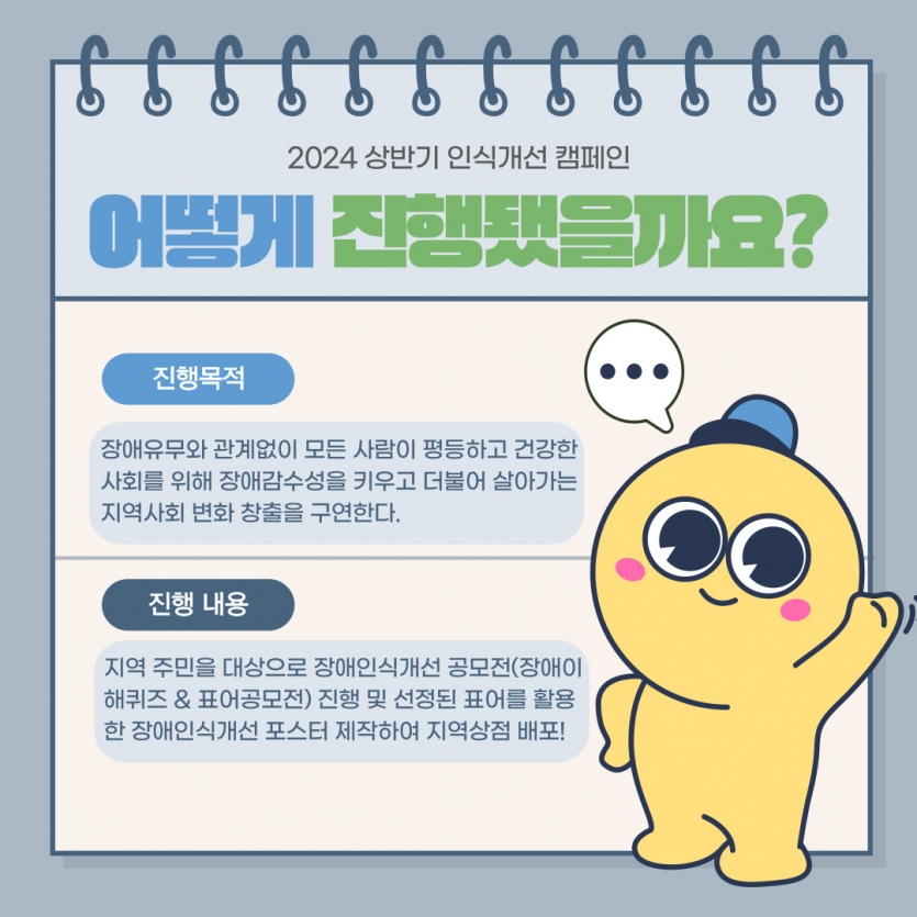 진행목적: 장애유무와 관계없이 모든 사람이 평등하고 건강한 사회를 위해 장애감수성을 키우고 더불어 살아가는 지역사회 변화 창출을 구연한다. / 진행내용: 지역 주민을 대상으로 장애인식개선 공모전(장애이해퀴즈 & 표어공모전) 진행 및 선정된 표어를 활용한 장애인식개선 포스터 제작하여 지역상점 배포!