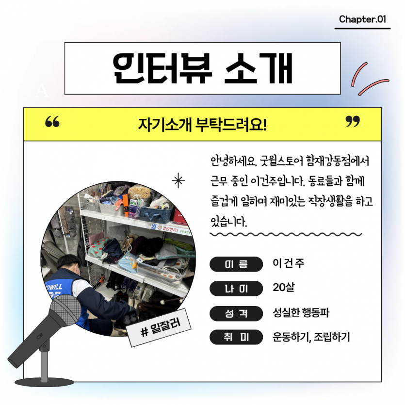 인터뷰소개: 안녕하세요. 굿윌스토어 함재강동점에서 근무 중인 이건주입니다. 동료들과 함께 즐겁게 일하며 재미있는 직장생활을 하고 있습니다.
