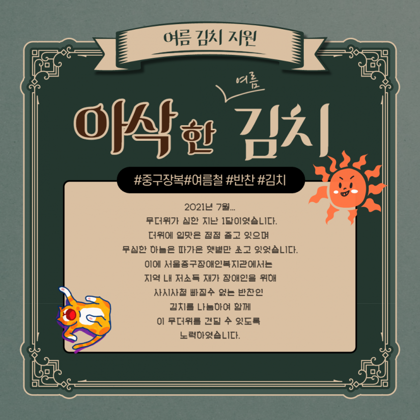 여름김치지원 아삭한 여름김치 #중구장복 #여름철 #반찬 #김치 2021년 7월... 무더위가 심한 지난 1달이였습니다. 더위에 입맛은 점점 줄고 있으며 무심한 하늘은 따가운 햇볕만 쏘고 있었습니다. 이에 서울중구장애인복지관에서는 지역 내 저소득 재가장애인을 위해 사시사철 빠질 수 없는 반찬인 김치를 나눔하여 함께 이 무더위를 견딜 수 있도록 노력하였습니다.