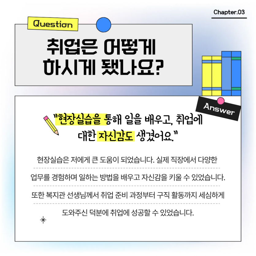 취업은 어떻게  하시게 됐나요? 현장실습을 통해 일을 배우고, 취업에 대한 자신감도 생겼어요.  현장실습은 저에게 큰 도움이 되었습니다. 실제 직장에서 다양한  업무를 경험하며 일하는 방법을 배우고 자신감을 키울 수 있었습니다. 또한 복지관 선생님께서 취업 준비 과정부터 구직 활동까지 세심하게 도와주신 덕분에 취업에 성공할 수 있었습니다.
