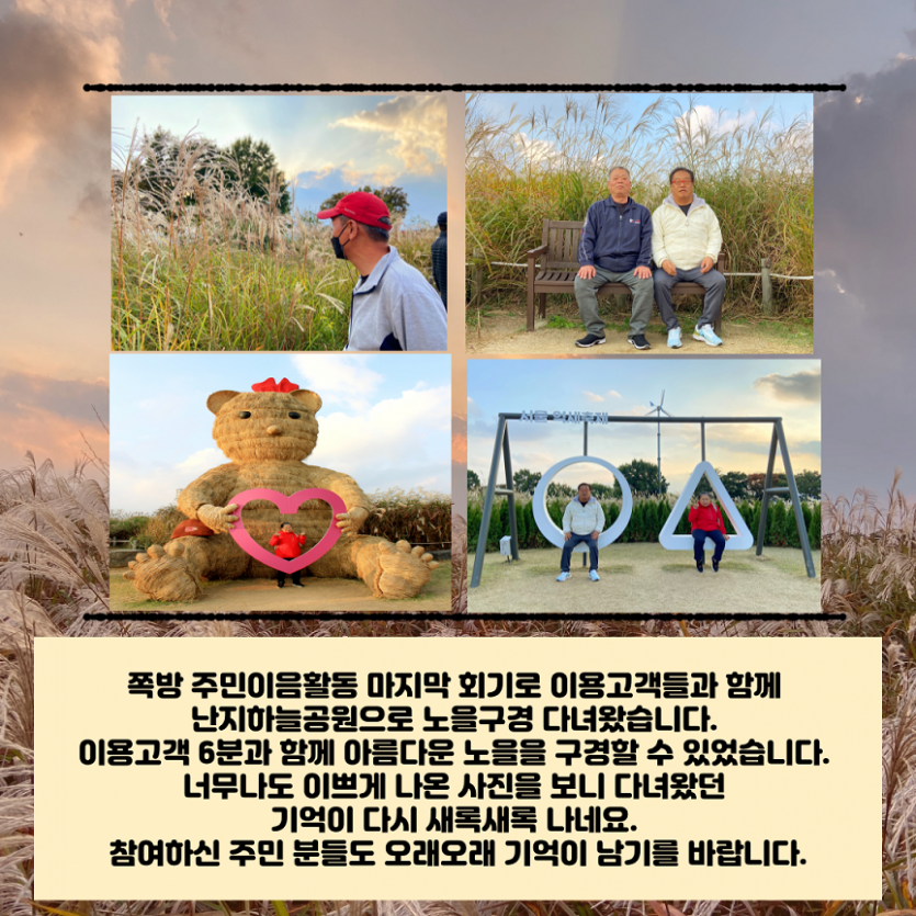 쪽방 주민이음활동 마지막회기로 이용고객들과 함께 난지하늘공원으로 노을구경 다녀왔습니다. 이용고객 6분가 함께 아름다운 노을을 구경할 수 있었습니다. 너무나도 이쁘게 나온사진을 보니 다녀왔던 기억이 다시 새록새록 나네요!. 참여하신 주민분들도 오래오래 기억이 남기를 바랍니다.