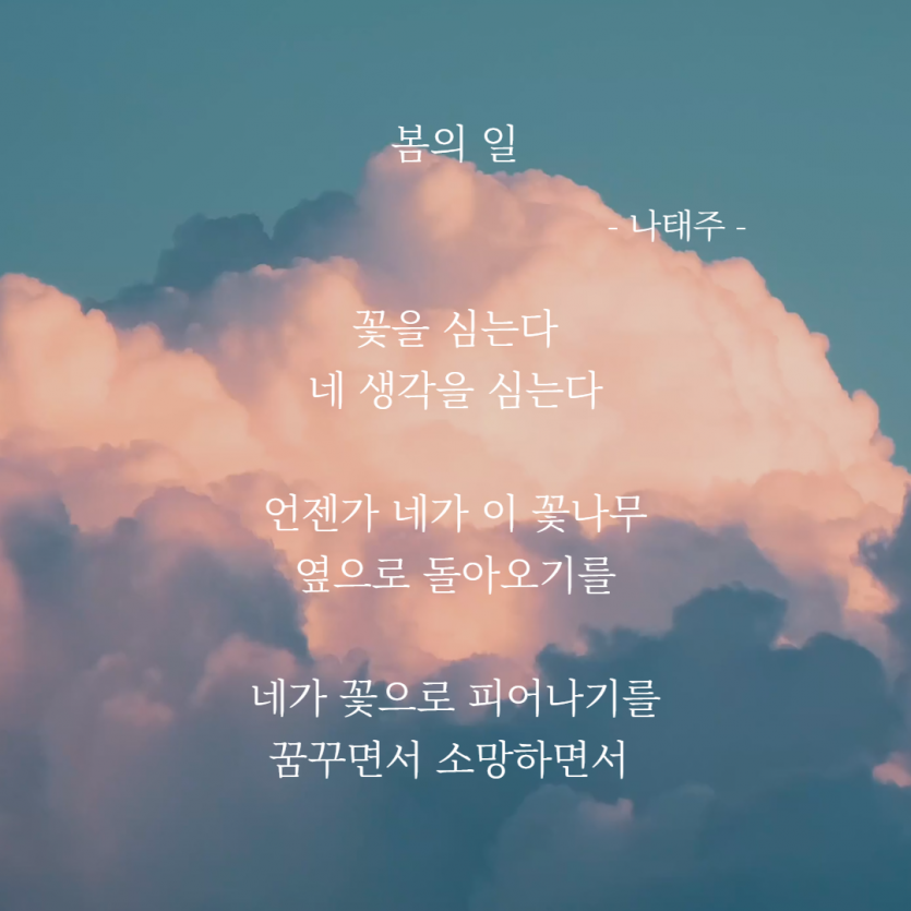 봄의일 나태주 꽃을 심는다 네 생각을 심는다 언젠가 네가 이 꽃나무 옆으로 돌아오기를 네가 꽃으로 피어나기를 꿈꾸면서 소망하면서