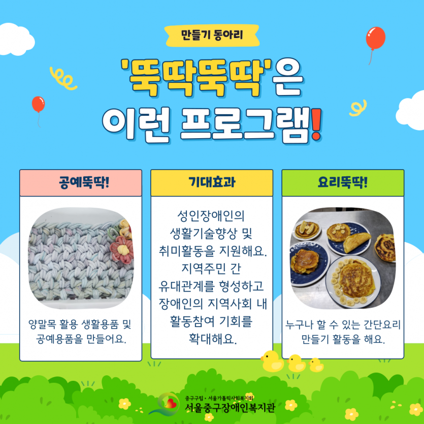 만들기 동아리 뚝딱뚝딱은 이런 프로그램이에요. 공예뚝딱은 양말목 활용 생활용품 및 공예용품을 만들어요. 기대효과는 성인장애인의  생활기술향상 및  취미활동을 지원해요. 지역주민 간 유대관계를 형성하고 장애인의 지역사회 내 활동참여 기회를 확대해요. 요리뚝딱은 누구나 할 수 있는 간단요리 만들기 활동을 해요.