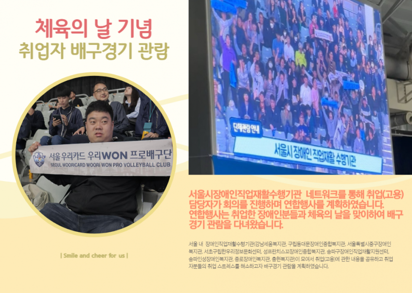 체육의 날 기념 취업자 배구경기 관람 서울시장애인직업재활수행기관  네트워크를 통해 취업(고용) 담당자가 회의를 진행하며 연합행사를 계획하였습니다. 연합행사는 취업한 장애인분들과 체육의 날을 맞이하여 배구경기 관람을 다녀왔습니다. 서울 내  장애인직업재활수행기관(강남세움복지관, 구립동대문장애인종합복지관, 서울특별시중구장애인복지관, 서초구립한우리정보문화센터, 성프란치스꼬장애인종합복지관, 송파구장애인직업재활지원센터, 송파인성장애인복지관, 종로장애인복지관, 충현복지관)이 모여서 취업(고용)에 관한 내용을 공유하고 취업자분들의 취업 스트레스를 해소하고자 배구경기 관람을 계획하였습니다. 