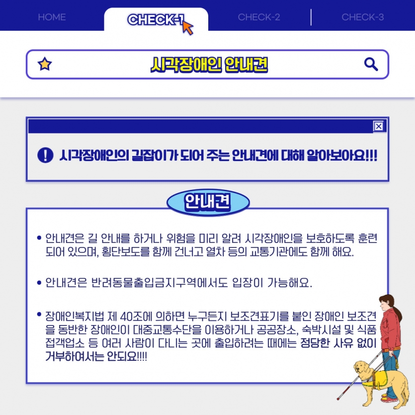 시각장애인의 길잡이가 되어 주는 안내견에 대해 알아보아요!!! 안내견은 길 안내를 하거나 위험을 미리 알려 시각장애인을 보호하도록 훈련되어 있으며, 횡단보도를 함께 건너고 열차 등의 교통기관에도 함께 해요.