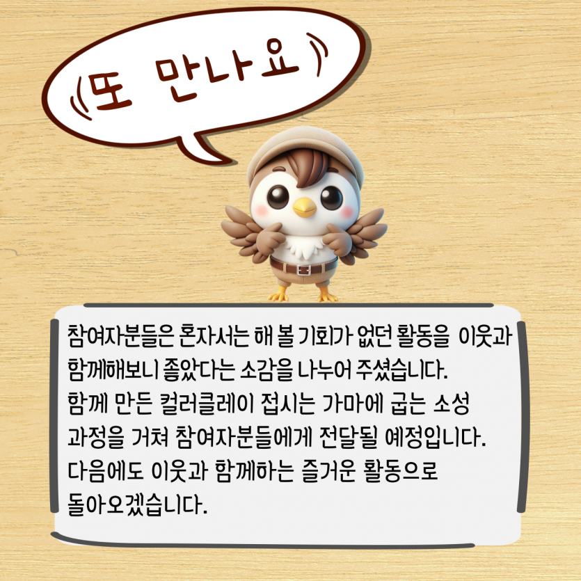 참여자분들은 혼자서는 해 볼 기회가 없던 활동을  이웃과 함께해보니 좋았다는 소감을 나누어 주셨습니다. 함께 만든 컬러클레이 접시는 가마에 굽는 소성 과정을 거쳐 참여자분들에게 전달될 예정입니다.  다음에도 이웃과 함께하는 즐거운 활동으로  돌아오겠습니다.