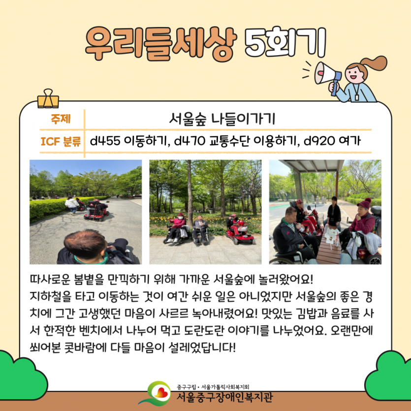 우리들세상 5회기: 서울숲 나들이가기 - 따사로운 봄볕을 만끽하기 위해 가까운 서울숲에 놀러왔어요! 지하철을 타고 이동하는 것이 여간 쉬운 일은 아니었지만 서울숲의 좋은 경치에 그간 고생했던 마음이 사르르 녹아내렸어요! 맛있는 김밥과 음료를 사서 한적한 벤치에서 나누어 먹고 도란도란 이야기를 나누었어요. 오랜만에 쐬어본 콧바람에 다들 마음이 설레었답니다!