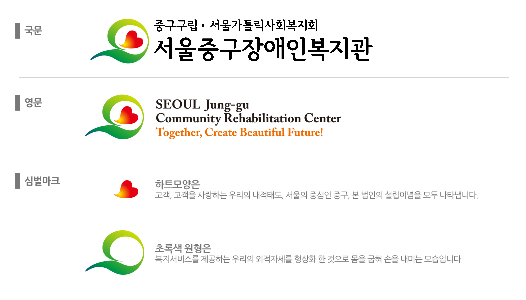 CI 국문 로고- 서울특별시중구장애인복지관 함께, 내일을 만들어가는 복지공동체 구현 / CI 영문 로고 - SEOUL Jung-gu Community Rehabilitation Center Together, Create Beautiful Future! / 심벌마크 - 심벌모양 중에서 하트모양은 고객, 고객을 사랑하는 우리의 내적태도, 서울의 중심인 중구, 본 법인의 설립이념을 모두 나나탭니다. 초록색 원형은 복지서비스를 제공하는 우리의 외적자세를 형상화 한것으로 몸을 굽혀 손을 내미는 모습입니다.